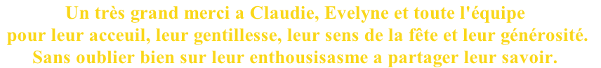 Un très grand merci a Claudie, Evelyne et toute l'équipe
 pour leur acceuil, leur gentillesse, leur sens de la fête et leur générosité. 
Sans oublier bien sur leur enthousisasme a partager leur savoir. 