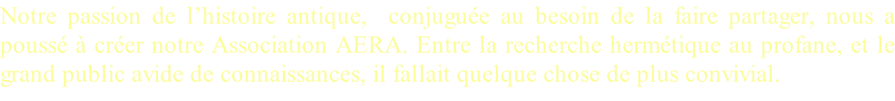 Notre passion de l’histoire antique,  conjuguée au besoin de la faire partager, nous a poussé à créer notre Association AERA. Entre la recherche hermétique au profane, et le grand public avide de connaissances, il fallait quelque chose de plus convivial.