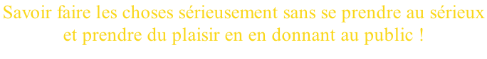 Savoir faire les choses sérieusement sans se prendre au sérieux  et prendre du plaisir en en donnant au public !