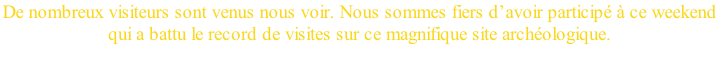 De nombreux visiteurs sont venus nous voir. Nous sommes fiers d’avoir participé à ce weekend  qui a battu le record de visites sur ce magnifique site archéologique.