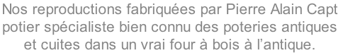 Nos reproductions fabriquées par Pierre Alain Capt
potier spécialiste bien connu des poteries antiques 
et cuites dans un vrai four à bois à l’antique.
