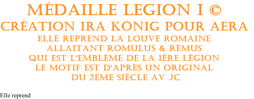 Médaille Legion I ©
Création Ira König pour AERA
Elle reprend La louve Romaine
Allaitant Romulus & Rémus
Qui est l'emblème de la 1ère Légion
Le motif est d'après un original
 du 2ème siècle av JC

Elle reprend