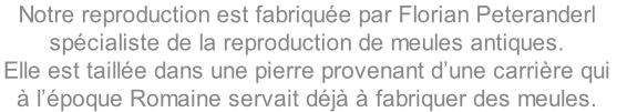 Notre reproduction est fabriquée par Florian Peteranderl 
spécialiste de la reproduction de meules antiques. 
Elle est taillée dans une pierre provenant d’une carrière qui 
à l’époque Romaine servait déjà à fabriquer des meules.
