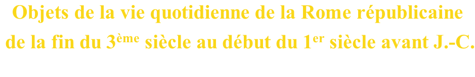 Objets de la vie quotidienne de la Rome républicaine  de la fin du 3ème siècle au début du 1er siècle avant J.-C.